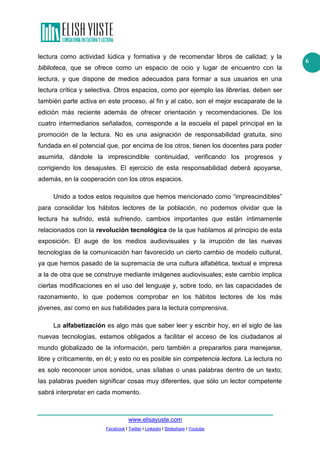 lectura como actividad lúdica y formativa y de recomendar libros de calidad; y la
biblioteca, que se ofrece como un espacio de ocio y lugar de encuentro con la
lectura, y que dispone de medios adecuados para formar a sus usuarios en una
lectura crítica y selectiva. Otros espacios, como por ejemplo las librerías, deben ser
también parte activa en este proceso, al fin y al cabo, son el mejor escaparate de la
edición más reciente además de ofrecer orientación y recomendaciones. De los
cuatro intermediarios señalados, corresponde a la escuela el papel principal en la
promoción de la lectura. No es una asignación de responsabilidad gratuita, sino
fundada en el potencial que, por encima de los otros, tienen los docentes para poder
asumirla, dándole la imprescindible continuidad, verificando los progresos y
corrigiendo los desajustes. El ejercicio de esta responsabilidad deberá apoyarse,
además, en la cooperación con los otros espacios.
Unido a todos estos requisitos que hemos mencionado como “imprescindibles”
para consolidar los hábitos lectores de la población, no podemos olvidar que la
lectura ha sufrido, está sufriendo, cambios importantes que están íntimamente
relacionados con la revolución tecnológica de la que hablamos al principio de esta
exposición. El auge de los medios audiovisuales y la irrupción de las nuevas
tecnologías de la comunicación han favorecido un cierto cambio de modelo cultural,
ya que hemos pasado de la supremacía de una cultura alfabética, textual e impresa
a la de otra que se construye mediante imágenes audiovisuales; este cambio implica
ciertas modificaciones en el uso del lenguaje y, sobre todo, en las capacidades de
razonamiento, lo que podemos comprobar en los hábitos lectores de los más
jóvenes, así como en sus habilidades para la lectura comprensiva.
La alfabetización es algo más que saber leer y escribir hoy, en el siglo de las
nuevas tecnologías, estamos obligados a facilitar el acceso de los ciudadanos al
mundo globalizado de la información, pero también a prepararlos para manejarse,
libre y críticamente, en él; y esto no es posible sin competencia lectora. La lectura no
es solo reconocer unos sonidos, unas sílabas o unas palabras dentro de un texto;
las palabras pueden significar cosas muy diferentes, que sólo un lector competente
sabrá interpretar en cada momento.

www.elisayuste.com
Facebook I Twitter I Linkedin I Slideshare I Youtube

6

 