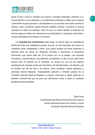 poner al niño o niña en contacto con buenos y variados materiales, próximos a su
mundo afectivo y a sus intereses, y con diferentes contenidos y estilos que le ayuden
a desarrollar el gusto personal, y acompañarlo en su recorrido como lector durante la
infancia; crear y fomentar hábitos lectores estables; orientar y favorecer la lectura
voluntaria en todos los sentidos, entre los que se incluye facilitar la selección de
lecturas según la edad y los intereses de sus destinatarios; y organizar, desarrollar y
evaluar actividades de animación a la lectura.
La sociedad del conocimiento debe exigir, en primer lugar, la competencia
lectora de todos sus ciudadanos porque, hoy día, es más necesario que nunca un
ciudadano lector competente y crítico, que pueda acceder de forma autónoma a
distintos tipos de textos en diferentes formatos y discriminar la abundante
información que recibe cada día. Si la lectura fue, en el pasado, una actividad
minoritaria y discriminatoria, hoy debemos considerarla un bien al que debe tener
acceso todo el conjunto de la sociedad. La lectura es una de las mejores
expresiones de nuestras ansias de crecimiento, de transformación y de libertad, que
se escribe con ele de libro y de lectura, como proclama nuestro apreciado y
admirado Antonio Basanta, Vicepresidente ejecutivo y Director general de la
Fundación Germán Sánchez Ruipérez. La lectura, antes que un deber, debe ser un
derecho universal del que es justo que disfrutemos todos y todas en auténtica
igualdad de oportunidades.

Elisa Yuste
Coordinadora del Área de Promoción de la Lectura
Centro Internacional del Libro Infantil y Juvenil
Fundación Germán Sánchez Ruipérez

www.elisayuste.com
Facebook I Twitter I Linkedin I Slideshare I Youtube

8

 