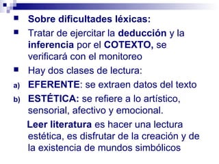     Sobre dificultades léxicas:
    Tratar de ejercitar la deducción y la
     inferencia por el COTEXTO, se
     verificará con el monitoreo
    Hay dos clases de lectura:
a)   EFERENTE: se extraen datos del texto
b)   ESTÉTICA: se refiere a lo artístico,
     sensorial, afectivo y emocional.
     Leer literatura es hacer una lectura
     estética, es disfrutar de la creación y de
     la existencia de mundos simbólicos
 