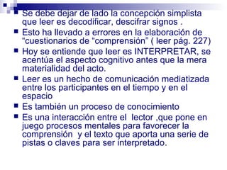    Se debe dejar de lado la concepción simplista
    que leer es decodificar, descifrar signos .
   Esto ha llevado a errores en la elaboración de
    “cuestionarios de “comprensión” ( leer pág. 227)
   Hoy se entiende que leer es INTERPRETAR, se
    acentúa el aspecto cognitivo antes que la mera
    materialidad del acto.
   Leer es un hecho de comunicación mediatizada
    entre los participantes en el tiempo y en el
    espacio
   Es también un proceso de conocimiento
   Es una interacción entre el lector ,que pone en
    juego procesos mentales para favorecer la
    comprensión y el texto que aporta una serie de
    pistas o claves para ser interpretado.
 