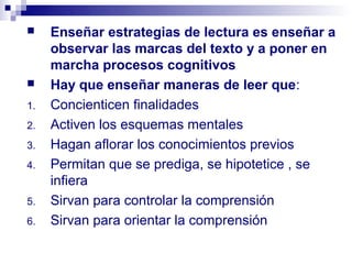     Enseñar estrategias de lectura es enseñar a
     observar las marcas del texto y a poner en
     marcha procesos cognitivos
    Hay que enseñar maneras de leer que:
1.   Concienticen finalidades
2.   Activen los esquemas mentales
3.   Hagan aflorar los conocimientos previos
4.   Permitan que se prediga, se hipotetice , se
     infiera
5.   Sirvan para controlar la comprensión
6.   Sirvan para orientar la comprensión
 