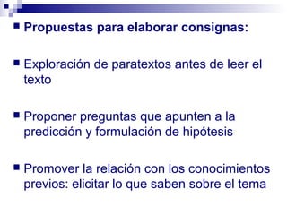    Propuestas para elaborar consignas:

   Exploración de paratextos antes de leer el
    texto

   Proponer preguntas que apunten a la
    predicción y formulación de hipótesis

   Promover la relación con los conocimientos
    previos: elicitar lo que saben sobre el tema
 