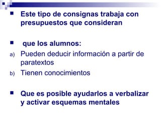     Este tipo de consignas trabaja con
     presupuestos que consideran

    que los alumnos:
a)   Pueden deducir información a partir de
     paratextos
b)   Tienen conocimientos

    Que es posible ayudarlos a verbalizar
     y activar esquemas mentales
 