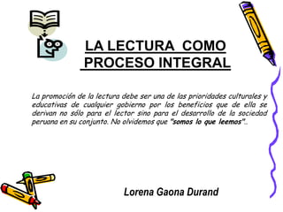 LA LECTURA COMO
PROCESO INTEGRAL
La promoción de la lectura debe ser una de las prioridades culturales y
educativas de cualquier gobierno por los beneficios que de ella se
derivan no sólo para el lector sino para el desarrollo de la sociedad
peruana en su conjunto. No olvidemos que "somos lo que leemos"..
Lorena Gaona Durand
 