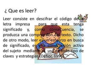 ¿ Que es leer?
Leer consiste en descifrar el código de la
letra impresa       para que esta tenga
significado y, como consecuencia, se
produzca una comprensión del texto. Dicho
de otro modo, leer es un esfuerzo en busca
de significado, es una construcción activa
del sujeto mediante el uso de todo tipo de
claves y estrategias (Defior, 1996)
 
