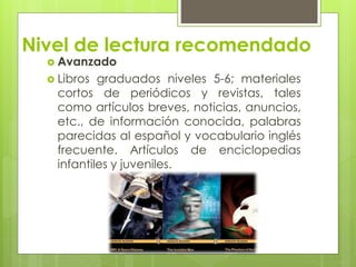  Avanzado
 Libros graduados niveles 5-6; materiales
cortos de periódicos y revistas, tales
como artículos breves, noticias, anuncios,
etc., de información conocida, palabras
parecidas al español y vocabulario inglés
frecuente. Artículos de enciclopedias
infantiles y juveniles.
Nivel de lectura recomendado
 