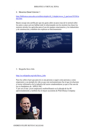 BIBLOTECA VIRTUAL SENA

  2. Mecanica Diesel Volumen 1

  http://biblioteca.sena.edu.co/exlibris/aleph/u18_1/alephe/www_f_spa/icon/35338/in
  dex.htm

  Bueno escogí esta cartilla por que me gusta saber un poco mas de lo normal sobre
  los autos y pues acá nos hablan todo lo relacionando con los motores las clases los
  motores navales los agrícolas para el uso de equipos estacionarios y los industriales
  y de construcción y también nos explican su funcionamiento




  3. Biografia Steve Jobs


  http://es.wikipedia.org/wiki/Steve_Jobs

  Pues ley sobre el por que para mi es una persona a seguir como persona y como
  empresario y un ejemplo de vida ya que este norteamericano fue el que revoluciono
  el sector informativo de la industria del sector estadounidense ya que el fue uno de
  los co fundadores de APPLE INC.
  Y por ser el mas joven empresario multimillonario en la década de los 80
  aproximadamente y también fue el mayor accionista de Walt Disney Company




ANDRES FELIPE REYES CALLEJAS
 