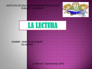 INXTITUTO DE EDUCACION SUPERIOR TECNOLOGICO
             PUBLICO “LA MERCED”




                 LA LECTURA

    NOMBRE: VANESSA VELASQUEZ
            ESCALANTE




                    La Merced- Chanchamayo 2012
 