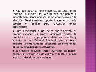 ● Hay que dejar al niño elegir las lecturas. Si no
termina un cuento, tal vez no sea por pereza o
inconstancia, sencillamente se ha equivocado en la
elección. Tendrá muchas oportunidades en su vida
escolar y familiar para encontrar temas
interesantes.
● Para acompañar a un lector que empieza, es
preciso conocer sus gustos. Animales, brujas, la
prehistoria...… La propuesta debe ser amplia y
variada. Si un niño está fascinado por un tema,
decidirá voluntariamente detenerse en comprender
el texto, ayudado por las imágenes.
● Al principio conviene seguir leyéndole los textos,
porque su lectura es dificultosa y lenta y puede
acabar cortando la comunicación.
 