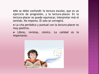 ●No se debe confundir la lectura escolar, que es un
ejercicio de progresión, y la lectura-placer. En la
lectura-placer se puede equivocar, interpretar mal el
sentido. No importa. Él solo se corregirá.
● La cita periódica y puntual con la lectura-placer es
muy positiva.
● Libros, revistas, cómics. La calidad es lo
importante.
 