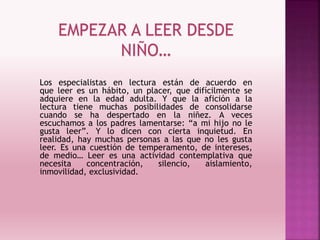 EMPEZAR A LEER DESDE
NIÑO…
Los especialistas en lectura están de acuerdo en
que leer es un hábito, un placer, que difícilmente se
adquiere en la edad adulta. Y que la afición a la
lectura tiene muchas posibilidades de consolidarse
cuando se ha despertado en la niñez. A veces
escuchamos a los padres lamentarse: “a mi hijo no le
gusta leer”. Y lo dicen con cierta inquietud. En
realidad, hay muchas personas a las que no les gusta
leer. Es una cuestión de temperamento, de intereses,
de medio… Leer es una actividad contemplativa que
necesita concentración, silencio, aislamiento,
inmovilidad, exclusividad.
 
