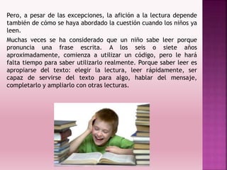 Pero, a pesar de las excepciones, la afición a la lectura depende
también de cómo se haya abordado la cuestión cuando los niños ya
leen.
Muchas veces se ha considerado que un niño sabe leer porque
pronuncia una frase escrita. A los seis o siete años
aproximadamente, comienza a utilizar un código, pero le hará
falta tiempo para saber utilizarlo realmente. Porque saber leer es
apropiarse del texto: elegir la lectura, leer rápidamente, ser
capaz de servirse del texto para algo, hablar del mensaje,
completarlo y ampliarlo con otras lecturas.
 