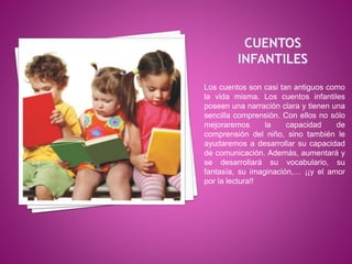 Los cuentos son casi tan antiguos como
la vida misma. Los cuentos infantiles
poseen una narración clara y tienen una
sencilla comprensión. Con ellos no sólo
mejoraremos la capacidad de
comprensión del niño, sino también le
ayudaremos a desarrollar su capacidad
de comunicación. Además, aumentará y
se desarrollará su vocabulario, su
fantasía, su imaginación,… ¡¡y el amor
por la lectura!!
 