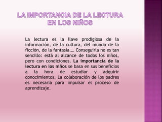 La lectura es la llave prodigiosa de la
información, de la cultura, del mundo de la
ficción, de la fantasía.… Conseguirla no es tan
sencillo: está al alcance de todos los niños,
pero con condiciones. La importancia de la
lectura en los niños se basa en sus beneficios
a la hora de estudiar y adquirir
conocimientos. La colaboración de los padres
es necesaria para impulsar el proceso de
aprendizaje.
 