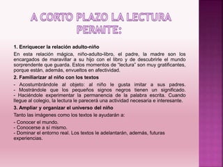 1. Enriquecer la relación adulto-niño
En esta relación mágica, niño-adulto-libro, el padre, la madre son los
encargados de maravillar a su hijo con el libro y de descubrirle el mundo
sorprendente que guarda. Estos momentos de “lectura” son muy gratificantes,
porque están, además, envueltos en afectividad.
2. Familiarizar al niño con los textos
- Acostumbrándole al objeto: al niño le gusta imitar a sus padres.
- Mostrándole que los pequeños signos negros tienen un significado.
- Haciéndole experimentar la permanencia de la palabra escrita. Cuando
llegue al colegio, la lectura le parecerá una actividad necesaria e interesante.
3. Ampliar y organizar el universo del niño
Tanto las imágenes como los textos le ayudarán a:
- Conocer el mundo.
- Conocerse a sí mismo.
- Dominar el entorno real. Los textos le adelantarán, además, futuras
experiencias.
 