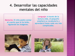 4. Desarrollar las capacidades
mentales del niño
Memoria: El niño podrá contar
el cuento que le ha leído,
siguiendo las imágenes.
Lenguaje: A través de la
lectura oída, el pequeño
ampliará su vocabulario y
aprenderá frases cada vez más
complicadas.
 