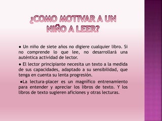 ● Un niño de siete años no digiere cualquier libro. Si
no comprende lo que lee, no desarrollará una
auténtica actividad de lector.
● El lector principiante necesita un texto a la medida
de sus capacidades, adaptado a su sensibilidad, que
tenga en cuenta su lenta progresión.
●La lectura-placer es un magnífico entrenamiento
para entender y apreciar los libros de texto. Y los
libros de texto sugieren aficiones y otras lecturas.
 