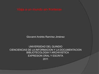 Viaja a un mundo sin fronteras




           Giovanni Andrés Ramírez Jiménez


              UNIVERSIDAD DEL QUINDIO
CIENCIENCIAS DE LA INFORMACION Y LA DOCUMENTACION
            BIBLIOTECOLOGIA Y ARCHIVISTICA
             EXPRESION ORAL Y ESCRITA
                        2011
 