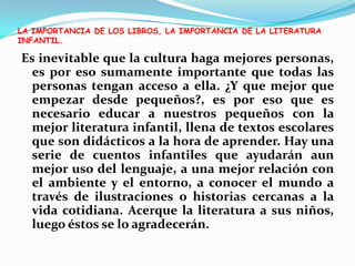 LA IMPORTANCIA DE LOS LIBROS, LA IMPORTANCIA DE LA LITERATURA INFANTIL.Es inevitable que la cultura haga mejores personas, es por eso sumamente importante que todas las personas tengan acceso a ella. ¿Y que mejor que empezar desde pequeños?, es por eso que es necesario educar a nuestros pequeños con la mejor literatura infantil, llena de textos escolares que son didácticos a la hora de aprender. Hay una serie de cuentos infantiles que ayudarán aun mejor uso del lenguaje, a una mejor relación con el ambiente y el entorno, a conocer el mundo a través de ilustraciones o historias cercanas a la vida cotidiana. Acerque la literatura a sus niños, luego éstos se lo agradecerán.