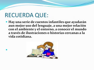 RECUERDA QUE:Hay una serie de cuentos infantiles que ayudarán aun mejor uso del lenguaje, a una mejor relación con el ambiente y el entorno, a conocer el mundo a través de ilustraciones o historias cercanas a la vida cotidiana.