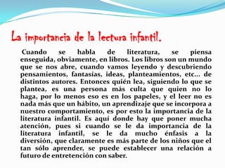 La importancia de la lectura infantil.     Cuando se habla de literatura, se piensa enseguida, obviamente, en libros. Los libros son un mundo que se nos abre, cuando vamos leyendo y descubriendo pensamientos, fantasías, ideas, planteamientos, etc... de distintos autores. Entonces quién lea, siguiendo lo que se plantea, es una persona más culta que quien no lo haga, por lo menos eso es en los papeles, y el leer no es nada más que un hábito, un aprendizaje que se incorpora a nuestro comportamiento, es por esto la importancia de la literatura infantil. Es aquí donde hay que poner mucha atención, pues si cuando se le da importancia de la literatura infantil, se le da mucho énfasis a la diversión, que claramente es más parte de los niños que el tan sólo aprender, se puede establecer una relación a futuro de entretención con saber. 