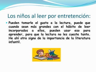   Los niños al leer por entretención:Pueden tomarle el gusto a la lectura, puede que cuando sean más grandes con el hábito de leer incorporados a ellos, pueden usar eso para aprender, para que la lectura no les cueste tanto. He ahí otro signo de la importancia de la literatura infantil. 
