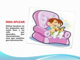 PARA APLICAR:Deben inculcar en los pequeños que estos lean y no sólo por aprender, por conocimiento sino que también por entretención. 