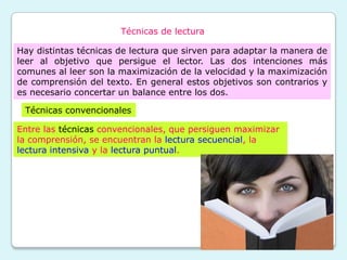 Técnicas de lectura

Hay distintas técnicas de lectura que sirven para adaptar la manera de
leer al objetivo que persigue el lector. Las dos intenciones más
comunes al leer son la maximización de la velocidad y la maximización
de comprensión del texto. En general estos objetivos son contrarios y
es necesario concertar un balance entre los dos.

 Técnicas convencionales

Entre las técnicas convencionales, que persiguen maximizar
la comprensión, se encuentran la lectura secuencial, la
lectura intensiva y la lectura puntual.
 