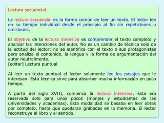 Lectura secuencial

La lectura secuencial es la forma común de leer un texto. El lector lee
en su tiempo individual desde el principio al fin sin repeticiones u
omisiones.

El objetivo de la lectura intensiva es comprender el texto completo y
analizar las intenciones del autor. No es un cambio de técnica solo de
la actitud del lector; no se identifica con el texto o sus protagonistas
pero analiza el contenido, la lengua y la forma de argumentación del
autor neutralmente.
[editar] Lectura puntual

Al leer un texto puntual el lector solamente lee los pasajes que le
interesan. Esta técnica sirve para absorber mucha información en poco
tiempo.

A partir del siglo XVIII, comienza la lectura intensiva, ésta era
reservada solo para unos pocos (monjes y estudiantes de las
universidades y academias). Esta modalidad se basaba en leer obras
por completo, hasta que quedaran grabadas en la memoria. El lector
reconstruye el libro y el sentido.
 