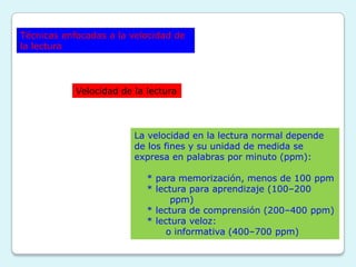 Técnicas enfocadas a la velocidad de
la lectura




            Velocidad de la lectura




                         La velocidad en la lectura normal depende
                         de los fines y su unidad de medida se
                         expresa en palabras por minuto (ppm):

                            * para memorización, menos de 100 ppm
                            * lectura para aprendizaje (100–200
                                  ppm)
                            * lectura de comprensión (200–400 ppm)
                            * lectura veloz:
                                 o informativa (400–700 ppm)
 