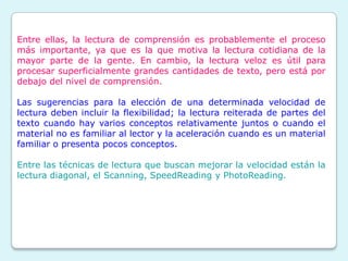 Entre ellas, la lectura de comprensión es probablemente el proceso
más importante, ya que es la que motiva la lectura cotidiana de la
mayor parte de la gente. En cambio, la lectura veloz es útil para
procesar superficialmente grandes cantidades de texto, pero está por
debajo del nivel de comprensión.

Las sugerencias para la elección de una determinada velocidad de
lectura deben incluir la flexibilidad; la lectura reiterada de partes del
texto cuando hay varios conceptos relativamente juntos o cuando el
material no es familiar al lector y la aceleración cuando es un material
familiar o presenta pocos conceptos.

Entre las técnicas de lectura que buscan mejorar la velocidad están la
lectura diagonal, el Scanning, SpeedReading y PhotoReading.
 