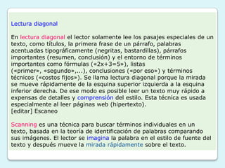 Lectura diagonal

En lectura diagonal el lector solamente lee los pasajes especiales de un
texto, como títulos, la primera frase de un párrafo, palabras
acentuadas tipográficamente (negritas, bastardillas), párrafos
importantes (resumen, conclusión) y el entorno de términos
importantes como fórmulas («2x+3=5»), listas
(«primer», «segundo»,...), conclusiones («por eso») y términos
técnicos («costos fijos»). Se llama lectura diagonal porque la mirada
se mueve rápidamente de la esquina superior izquierda a la esquina
inferior derecha. De ese modo es posible leer un texto muy rápido a
expensas de detalles y comprensión del estilo. Esta técnica es usada
especialmente al leer páginas web (hipertexto).
[editar] Escaneo

Scanning es una técnica para buscar términos individuales en un
texto, basada en la teoría de identificación de palabras comparando
sus imágenes. El lector se imagina la palabra en el estilo de fuente del
texto y después mueve la mirada rápidamente sobre el texto.
 