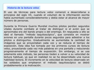 Historia de la lectura veloz
El uso de técnicas para lectura veloz comenzó a desarrollarse a
principios del siglo XX, cuando el volumen de la información escrita
había aumentado considerablemente y debía estar al alcance de mayor
número de personas.

Durante la Primera Guerra Mundial muchos pilotos perdían segundos
vitales durante combate al tratar de distinguir si el avión que se
aproximaba era del bando propio o del enemigo. En respuesta a ello se
ideó el llamado "método taquitoscópico", que consistía en mostrar
aviones en una pantalla durante pocos segundos para adiestrar a los
pilotos a distinguirlos. Gradualmente se aumentaba la cantidad de
imágenes que se proyectaban cada vez y se reducía el tiempo de
exposición. Esta idea fue tomada por los primeros cursos de lectura
veloz, proyectando cada vez más palabras en una pantalla y reduciendo
progresivamente el tiempo de exposición. Sin embargo, si se usa
solamente este método, las personas tieden a volver a su velocidad de
lectura habitual, ya que en realidad no se ha desarrollado una nueva
habilidad lectora. El incremento en la velocidad de lectura observado en
los soldados que emplearon el método taquitoscópico se debió
probablemente a la motivación.
 