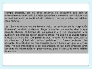 Tiempo después, en los años sesenta, se descubrió que con un
entrenamiento adecuado los ojos aprenden a moverse más rápido, con
lo cual aumenta la cantidad de palabras que es posible decodificar
cada minuto.

Las técnicas modernas de lectura veloz se enfocan en la "captación
dinámica", es decir, pretenden llegar a una lectura mental directa que
permita ahorrar el tiempo de los pasos 2 y 3 (La vocalización y la
audición) del proceso lector descrito arriba, ya que no se puede hablar
o escuchar más de 100 palabras por minuto. Para ello procuran la
visualización global de varias palabras o frases enteras. No
obstante, los estudios de comprensión lectora hacen ver que la lectura
veloz, ya sea informativa o de exploración, es útil para procesar gran
cantidad de información en poco tiempo, pero inadecuada como hábito
de estudio.
 