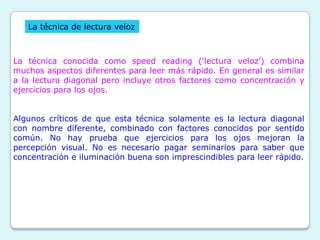 La técnica de lectura veloz



La técnica conocida como speed reading („lectura veloz‟) combina
muchos aspectos diferentes para leer más rápido. En general es similar
a la lectura diagonal pero incluye otros factores como concentración y
ejercicios para los ojos.


Algunos críticos de que esta técnica solamente es la lectura diagonal
con nombre diferente, combinado con factores conocidos por sentido
común. No hay prueba que ejercicios para los ojos mejoran la
percepción visual. No es necesario pagar seminarios para saber que
concentración e iluminación buena son imprescindibles para leer rápido.
 