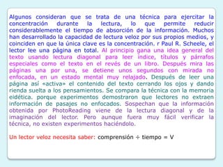Algunos consideran que se trata de una técnica para ejercitar la
concentración     durante   la   lectura,  lo   que     permite   reducir
considerablemente el tiempo de absorción de la información. Muchos
han desarrollado la capacidad de lectura veloz por sus propios medios, y
coinciden en que la única clave es la concentración. r Paul R. Scheele, el
lector lee una página en total. Al principio gana una idea general del
texto usando lectura diagonal para leer índice, títulos y párrafos
especiales como el texto en el revés de un libro. Después mira las
páginas una por una, se detiene unos segundos con mirada no
enfocada, en un estado mental muy relajado. Después de leer una
página así «activa» el contenido del texto cerrando los ojos y dando
rienda suelta a los pensamientos. Se compara la técnica con la memoria
eidética. porque experimentos demostraron que lectores no extraen
información de pasajes no enfocados. Sospechan que la información
obtenida por PhotoReading viene de la lectura diagonal y de la
imaginación del lector. Pero aunque fuera muy fácil verificar la
técnica, no existen experimentos haciéndolo.

Un lector veloz necesita saber: comprensión ÷ tiempo = V
 