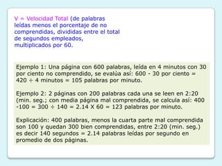 V = Velocidad Total (de palabras
leídas menos el porcentaje de no
comprendidas, divididas entre el total
de segundos empleados,
multiplicados por 60.


Ejemplo 1: Una página con 600 palabras, leída en 4 minutos con 30
por ciento no comprendido, se evalúa así: 600 - 30 por ciento =
420 ÷ 4 minutos = 105 palabras por minuto.

Ejemplo 2: 2 páginas con 200 palabras cada una se leen en 2:20
(min. seg.; con media página mal comprendida, se calcula así: 400
-100 = 300 ÷ 140 = 2.14 X 60 = 123 palabras por minuto.

Explicación: 400 palabras, menos la cuarta parte mal comprendida
son 100 y quedan 300 bien comprendidas, entre 2:20 (min. seg.)
es decir 140 segundos = 2.14 palabras leídas por segundo en
promedio de dos páginas.
 
