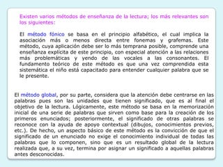 Existen varios métodos de enseñanza de la lectura; los más relevantes son
  los siguientes:

  El método fónico se basa en el principio alfabético, el cual implica la
  asociación más o menos directa entre fonemas y grafemas. Este
  método, cuya aplicación debe ser lo más temprana posible, comprende una
  enseñanza explícita de este principio, con especial atención a las relaciones
  más problemáticas y yendo de las vocales a las consonantes. El
  fundamento teórico de este método es que una vez comprendida esta
  sistemática el niño está capacitado para entender cualquier palabra que se
  le presente.


El método global, por su parte, considera que la atención debe centrarse en las
palabras pues son las unidades que tienen significado, que es al final el
objetivo de la lectura. Lógicamente, este método se basa en la memorización
inicial de una serie de palabras que sirven como base para la creación de los
primeros enunciados; posteriormente, el significado de otras palabras se
reconoce con la ayuda de apoyo contextual (dibujos, conocimientos previos,
etc.). De hecho, un aspecto básico de este método es la convicción de que el
significado de un enunciado no exige el conocimiento individual de todas las
palabras que lo componen, sino que es un resultado global de la lectura
realizada que, a su vez, termina por asignar un significado a aquellas palabras
antes desconocidas.
 