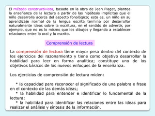 El método constructivista, basado en la obra de Jean Piaget, plantea
la enseñanza de la lectura a partir de las hipótesis implícitas que el
niño desarrolla acerca del aspecto fonológico; esto es, un niño en su
aprendizaje normal de la lengua escrita termina por desarrollar
naturalmente ideas sobre la escritura, en el sentido de advertir, por
ejemplo, que no es lo mismo que los dibujos y llegando a establecer
relaciones entre lo oral y lo escrito.

                     Comprensión de lectura

La comprensión de lectura tiene mayor peso dentro del contexto de
los ejercicios del razonamiento y tiene como objetivo desarrollar la
habilidad para leer en forma analítica; constituye uno de los
objetivos básicos de los nuevos enfoques de la enseñanza.

Los ejercicios de comprensión de lectura miden:

   * la capacidad para reconocer el significado de una palabra o frase
en el contexto de las demás ideas;
   * la habilidad para entender e identificar lo fundamental de la
lectura;
   * la habilidad para identificar las relaciones entre las ideas para
realizar el análisis y síntesis de la información.
 