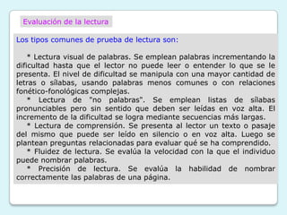 Evaluación de la lectura

Los tipos comunes de prueba de lectura son:

    * Lectura visual de palabras. Se emplean palabras incrementando la
dificultad hasta que el lector no puede leer o entender lo que se le
presenta. El nivel de dificultad se manipula con una mayor cantidad de
letras o sílabas, usando palabras menos comunes o con relaciones
fonético-fonológicas complejas.
    * Lectura de "no palabras". Se emplean listas de sílabas
pronunciables pero sin sentido que deben ser leídas en voz alta. El
incremento de la dificultad se logra mediante secuencias más largas.
    * Lectura de comprensión. Se presenta al lector un texto o pasaje
del mismo que puede ser leído en silencio o en voz alta. Luego se
plantean preguntas relacionadas para evaluar qué se ha comprendido.
    * Fluidez de lectura. Se evalúa la velocidad con la que el individuo
puede nombrar palabras.
    * Precisión de lectura. Se evalúa la habilidad de nombrar
correctamente las palabras de una página.
 