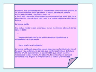 El defecto más generalizado la que se enfrentan los lectores más jóvenes es
un excesivo análisis de las palabras o la lectura palabra por palabra.
http://www.facebook.com/franco.pardo.75
A veces esta costumbre se acompaña por movimientos de labios y de boca.
Algo quer hay que corregir a toda costa si se quiere mejorar la velocidad de
lectura.

La lectura rápida

Una lectura rápida no solo se consigue con un movimiento adecuado de los
ojos, se debe:

  *

    Ampliar el vocabulario y con ello incrementar capacidad de la
comprensión de lo que se lee.
  *

      Hacer una lectura inteligente.

La lectura rápida solo es posible cuando estamos muy familiarizados con el
lenguaje y su contenido. Es por esto que remitimos al método de lectura
SQ3R o EPL2R, especialmente la sección LEER que cubren nuestras
necesidades en esta materia. No obstante, te damos algunos consejos
adicionales para mejorar la comprensión de la lectura y la velocidad.
 