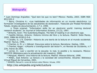 Bibliografía

* Juan Domingo Argüelles: "Qué leen los que no leen? México: Paidós, 2003. ISBN 968-
853-522-2
   * Barry, Christine A.: «Las habilidades de información en un mundo electrónico. La
formación investigadora de los estudiantes de doctorado». Traducido por Piedad Fernández
Toledo. Anales de documentación, n.º 2, 1999.
        o Título original: “Information skills for an electronic world: training doctoral
research students”, en Journal of Information Science, 23 (3), 1997.
   * Birkerts, Sven: The Gutenberg Elegies. The fate of reading in an electronic age.
   * Castillo Gómez, Antonio: Historia mínima del libro y la lectura. Madrid: Siete Mares,
2005. ISBN 84-933012-5-6.
   * Cavallo, G. y R. Chartier: Historia de una teoría de la lectura en el mundo occidental.
Madrid: Taurus, 1996.
   * Chartier, A. M. y J. Hébrad: Discursos sobre la lectura. Barcelona: Gedisa, 1994.
   * Chartier, Roger: «¿Muerte o transfiguración del lector?», en Revista de Occidente, n.º
239, marzo de 2001.
   * Lerner, D.: Leer y escribir en la escuela: lo real, lo posible y lo necesario. México:
SEP/FCE (Biblioteca para la actualización del maestro), 2000.
   * Manguel, Alberto: Una historia de la lectura. Madrid: Alianza Editorial, 1998.
   * Millán, José Antonio: La lectura y la sociedad del conocimiento. Alicante: Biblioteca
Virtual Miguel de Cervantes, 2001.
  * RENERO, Manuel A. curso de lectura veloz México: limusa, 1992

   http://es.wikipedia.org/wiki/Lectura
 
