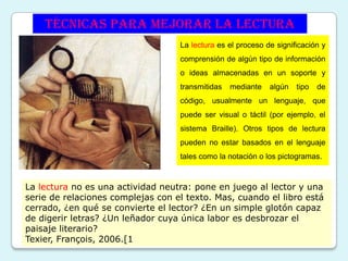 Técnicas para mejorar la lectura
                                   La lectura es el proceso de significación y
                                   comprensión de algún tipo de información
                                   o ideas almacenadas en un soporte y
                                   transmitidas   mediante   algún   tipo   de
                                   código, usualmente un lenguaje, que
                                   puede ser visual o táctil (por ejemplo, el
                                   sistema Braille). Otros tipos de lectura
                                   pueden no estar basados en el lenguaje
                                   tales como la notación o los pictogramas.



La lectura no es una actividad neutra: pone en juego al lector y una
serie de relaciones complejas con el texto. Mas, cuando el libro está
cerrado, ¿en qué se convierte el lector? ¿En un simple glotón capaz
de digerir letras? ¿Un leñador cuya única labor es desbrozar el
paisaje literario?
Texier, François, 2006.[1
 