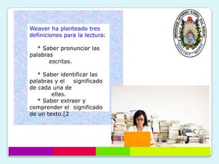 Weaver ha planteado tres
definiciones para la lectura:

   * Saber pronunciar las
palabras
       escritas.

   * Saber identificar las
palabras y el   significado
de cada una de
        ellas.
   * Saber extraer y
comprender el significado
de un texto.[2
 