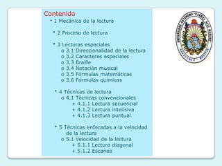 Contenido
 * 1 Mecánica de la lectura

  * 2 Proceso de lectura

  * 3 Lecturas especiales
     o 3.1 Direccionalidad de la lectura
     o 3.2 Caracteres especiales
     o 3.3 Braille
     o 3.4 Notación musical
     o 3.5 Fórmulas matemáticas
     o 3.6 Fórmulas químicas

  * 4 Técnicas de lectura
     o 4.1 Técnicas convencionales
         + 4.1.1 Lectura secuencial
         + 4.1.2 Lectura intensiva
         + 4.1.3 Lectura puntual

  * 5 Técnicas enfocadas a la velocidad
       de la lectura
     o 5.1 Velocidad de la lectura
         + 5.1.1 Lectura diagonal
         + 5.1.2 Escaneo
 