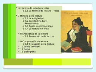 * 6 Historia de la lectura veloz
      o 6.1 La técnica de lectura   veloz

* 7 Historia de la lectura
      o 7.1 la antigüedad
      o 7.2 En Edad Media y
        Renacimiento
      o 7.3 Época contemporánea
      o 7.4 La lectura en línea

  * 8 Enseñanza de la lectura
      o 8.1 Promoción de la lectura

  * 9 Comprensión de lectura
      o 9.1 Evaluación de la lectura
  * 10 Véase también
  * 11 Notas
  * 12 Bibliografía
 