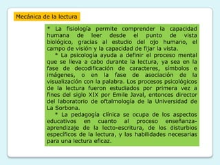 Mecánica de la lectura

           * La fisiología permite comprender la capacidad
           humana de leer desde el punto de vista
           biológico, gracias al estudio del ojo humano, el
           campo de visión y la capacidad de fijar la vista.
              * La psicología ayuda a definir el proceso mental
           que se lleva a cabo durante la lectura, ya sea en la
           fase de decodificación de caracteres, símbolos e
           imágenes, o en la fase de asociación de la
           visualización con la palabra. Los procesos psicológicos
           de la lectura fueron estudiados por primera vez a
           fines del siglo XIX por Emile Javal, entonces director
           del laboratorio de oftalmología de la Universidad de
           La Sorbona.
              * La pedagogía clínica se ocupa de los aspectos
           educativos en cuanto al proceso enseñanza-
           aprendizaje de la lecto-escritura, de los disturbios
           específicos de la lectura, y las habilidades necesarias
           para una lectura eficaz.
 