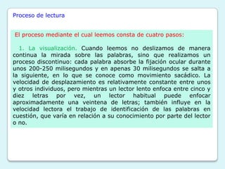 Proceso de lectura


El proceso mediante el cual leemos consta de cuatro pasos:

  1. La visualización. Cuando leemos no deslizamos de manera
continua la mirada sobre las palabras, sino que realizamos un
proceso discontinuo: cada palabra absorbe la fijación ocular durante
unos 200-250 milisegundos y en apenas 30 milisegundos se salta a
la siguiente, en lo que se conoce como movimiento sacádico. La
velocidad de desplazamiento es relativamente constante entre unos
y otros individuos, pero mientras un lector lento enfoca entre cinco y
diez letras por vez, un lector habitual puede enfocar
aproximadamente una veintena de letras; también influye en la
velocidad lectora el trabajo de identificación de las palabras en
cuestión, que varía en relación a su conocimiento por parte del lector
o no.
 