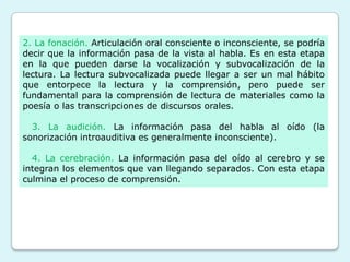 2. La fonación. Articulación oral consciente o inconsciente, se podría
decir que la información pasa de la vista al habla. Es en esta etapa
en la que pueden darse la vocalización y subvocalización de la
lectura. La lectura subvocalizada puede llegar a ser un mal hábito
que entorpece la lectura y la comprensión, pero puede ser
fundamental para la comprensión de lectura de materiales como la
poesía o las transcripciones de discursos orales.

  3. La audición. La información pasa del habla al oído (la
sonorización introauditiva es generalmente inconsciente).

  4. La cerebración. La información pasa del oído al cerebro y se
integran los elementos que van llegando separados. Con esta etapa
culmina el proceso de comprensión.
 