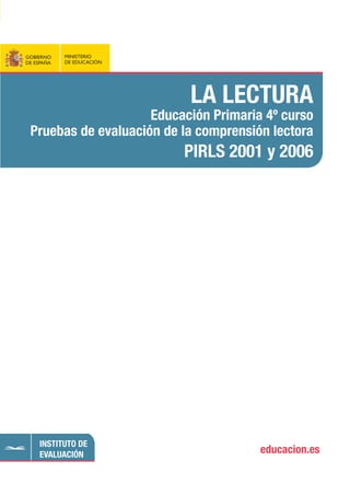 9 7 8 8 4 3 6 9 4 7 6 0 1
ISBN: 978-84-369-4760-1
P.V.P. 23,00 € (IVA incluido)
GOBIERNO
DE ESPAÑA
MINISTERIO
DE EDUCACIÓN educacion.es
INSTITUTO DE
EVALUACIÓN
GOBIERNO
DE ESPAÑA
MINISTERIO
DE EDUCACIÓN
LA LECTURA
Educación Primaria 4º curso
Pruebas de evaluación de la comprensión lectora
PIRLS 2001 y 2006
LALECTURA.EducaciónPrimaria4ºcurso.Pruebasdeevaluacióndelacomprensiónlectora-PIRLS2001y2006
 